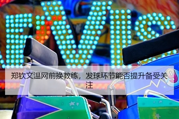 郑钦文温网前换教练,发球环节能否提升备受关注